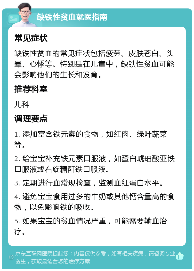 缺铁性贫血就医指南 常见症状 缺铁性贫血的常见症状包括疲劳、皮肤苍白、头晕、心悸等。特别是在儿童中，缺铁性贫血可能会影响他们的生长和发育。 推荐科室 儿科 调理要点 1. 添加富含铁元素的食物，如红肉、绿叶蔬菜等。 2. 给宝宝补充铁元素口服液，如蛋白琥珀酸亚铁口服液或右旋糖酐铁口服液。 3. 定期进行血常规检查，监测血红蛋白水平。 4. 避免宝宝食用过多的牛奶或其他钙含量高的食物，以免影响铁的吸收。 5. 如果宝宝的贫血情况严重，可能需要输血治疗。