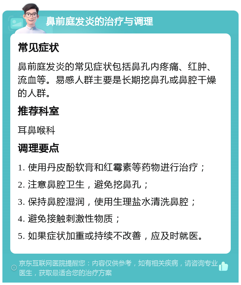 鼻前庭发炎的治疗与调理 常见症状 鼻前庭发炎的常见症状包括鼻孔内疼痛、红肿、流血等。易感人群主要是长期挖鼻孔或鼻腔干燥的人群。 推荐科室 耳鼻喉科 调理要点 1. 使用丹皮酚软膏和红霉素等药物进行治疗； 2. 注意鼻腔卫生，避免挖鼻孔； 3. 保持鼻腔湿润，使用生理盐水清洗鼻腔； 4. 避免接触刺激性物质； 5. 如果症状加重或持续不改善，应及时就医。