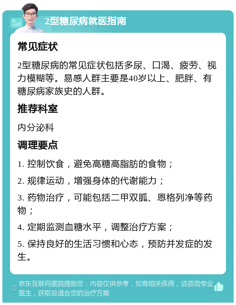 2型糖尿病就医指南 常见症状 2型糖尿病的常见症状包括多尿、口渴、疲劳、视力模糊等。易感人群主要是40岁以上、肥胖、有糖尿病家族史的人群。 推荐科室 内分泌科 调理要点 1. 控制饮食，避免高糖高脂肪的食物； 2. 规律运动，增强身体的代谢能力； 3. 药物治疗，可能包括二甲双胍、恩格列净等药物； 4. 定期监测血糖水平，调整治疗方案； 5. 保持良好的生活习惯和心态，预防并发症的发生。