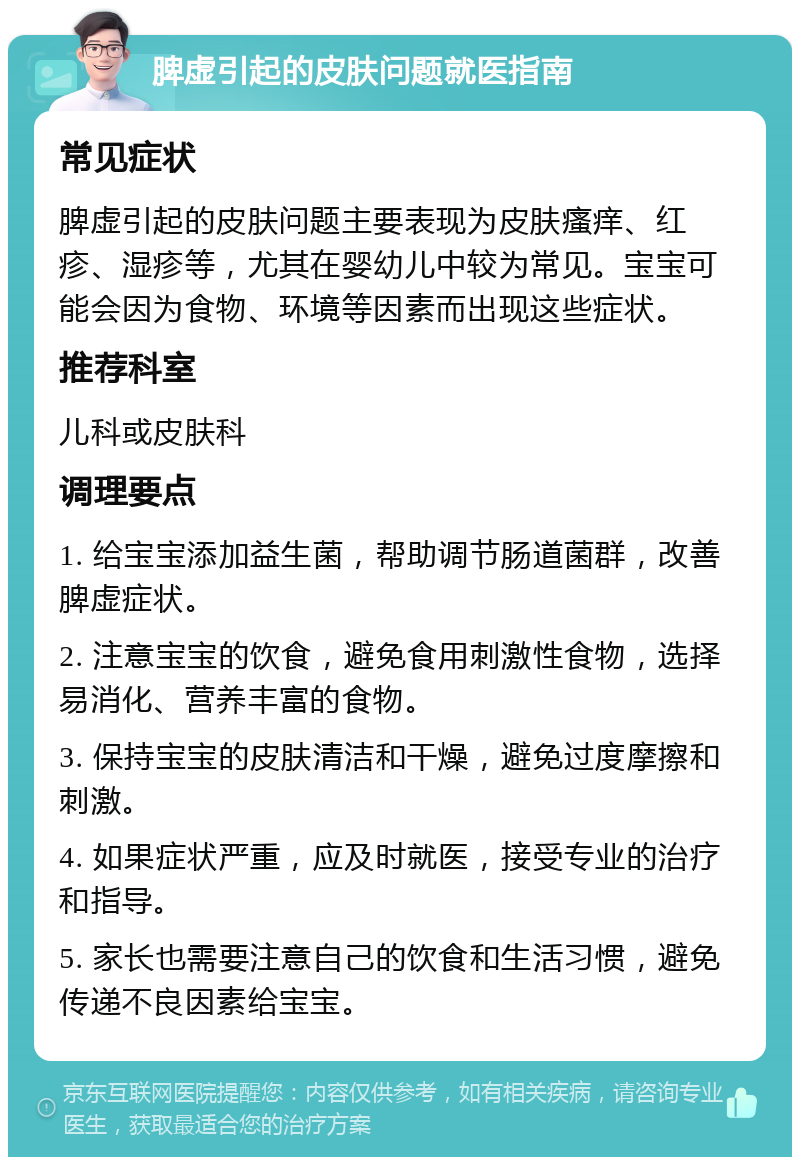 脾虚引起的皮肤问题就医指南 常见症状 脾虚引起的皮肤问题主要表现为皮肤瘙痒、红疹、湿疹等，尤其在婴幼儿中较为常见。宝宝可能会因为食物、环境等因素而出现这些症状。 推荐科室 儿科或皮肤科 调理要点 1. 给宝宝添加益生菌，帮助调节肠道菌群，改善脾虚症状。 2. 注意宝宝的饮食，避免食用刺激性食物，选择易消化、营养丰富的食物。 3. 保持宝宝的皮肤清洁和干燥，避免过度摩擦和刺激。 4. 如果症状严重，应及时就医，接受专业的治疗和指导。 5. 家长也需要注意自己的饮食和生活习惯，避免传递不良因素给宝宝。