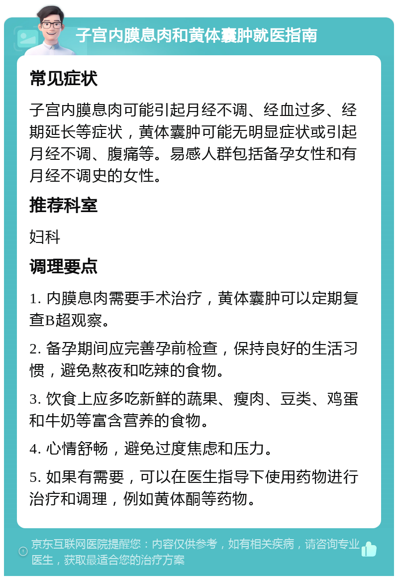 子宫内膜息肉和黄体囊肿就医指南 常见症状 子宫内膜息肉可能引起月经不调、经血过多、经期延长等症状，黄体囊肿可能无明显症状或引起月经不调、腹痛等。易感人群包括备孕女性和有月经不调史的女性。 推荐科室 妇科 调理要点 1. 内膜息肉需要手术治疗，黄体囊肿可以定期复查B超观察。 2. 备孕期间应完善孕前检查，保持良好的生活习惯，避免熬夜和吃辣的食物。 3. 饮食上应多吃新鲜的蔬果、瘦肉、豆类、鸡蛋和牛奶等富含营养的食物。 4. 心情舒畅，避免过度焦虑和压力。 5. 如果有需要，可以在医生指导下使用药物进行治疗和调理，例如黄体酮等药物。