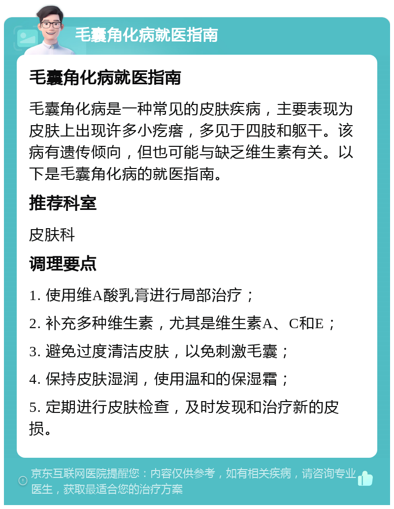 毛囊角化病就医指南 毛囊角化病就医指南 毛囊角化病是一种常见的皮肤疾病，主要表现为皮肤上出现许多小疙瘩，多见于四肢和躯干。该病有遗传倾向，但也可能与缺乏维生素有关。以下是毛囊角化病的就医指南。 推荐科室 皮肤科 调理要点 1. 使用维A酸乳膏进行局部治疗； 2. 补充多种维生素，尤其是维生素A、C和E； 3. 避免过度清洁皮肤，以免刺激毛囊； 4. 保持皮肤湿润，使用温和的保湿霜； 5. 定期进行皮肤检查，及时发现和治疗新的皮损。