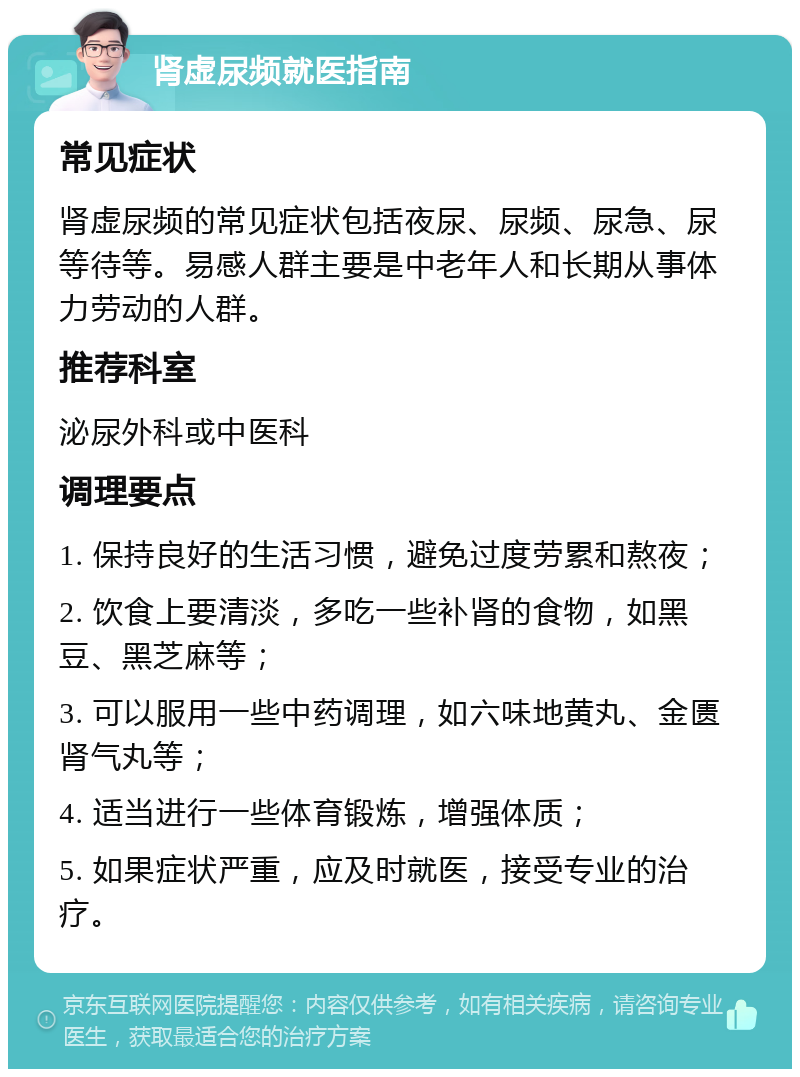 肾虚尿频就医指南 常见症状 肾虚尿频的常见症状包括夜尿、尿频、尿急、尿等待等。易感人群主要是中老年人和长期从事体力劳动的人群。 推荐科室 泌尿外科或中医科 调理要点 1. 保持良好的生活习惯，避免过度劳累和熬夜； 2. 饮食上要清淡，多吃一些补肾的食物，如黑豆、黑芝麻等； 3. 可以服用一些中药调理，如六味地黄丸、金匮肾气丸等； 4. 适当进行一些体育锻炼，增强体质； 5. 如果症状严重，应及时就医，接受专业的治疗。