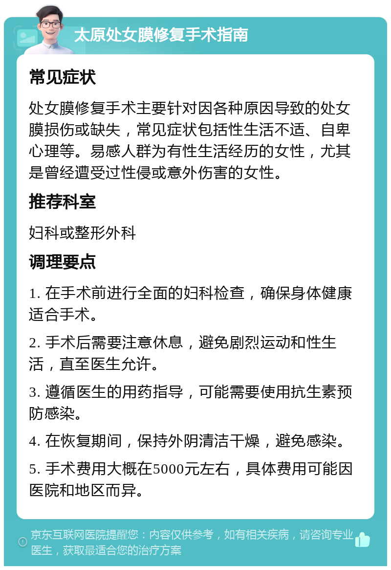 太原处女膜修复手术指南 常见症状 处女膜修复手术主要针对因各种原因导致的处女膜损伤或缺失，常见症状包括性生活不适、自卑心理等。易感人群为有性生活经历的女性，尤其是曾经遭受过性侵或意外伤害的女性。 推荐科室 妇科或整形外科 调理要点 1. 在手术前进行全面的妇科检查，确保身体健康适合手术。 2. 手术后需要注意休息，避免剧烈运动和性生活，直至医生允许。 3. 遵循医生的用药指导，可能需要使用抗生素预防感染。 4. 在恢复期间，保持外阴清洁干燥，避免感染。 5. 手术费用大概在5000元左右，具体费用可能因医院和地区而异。