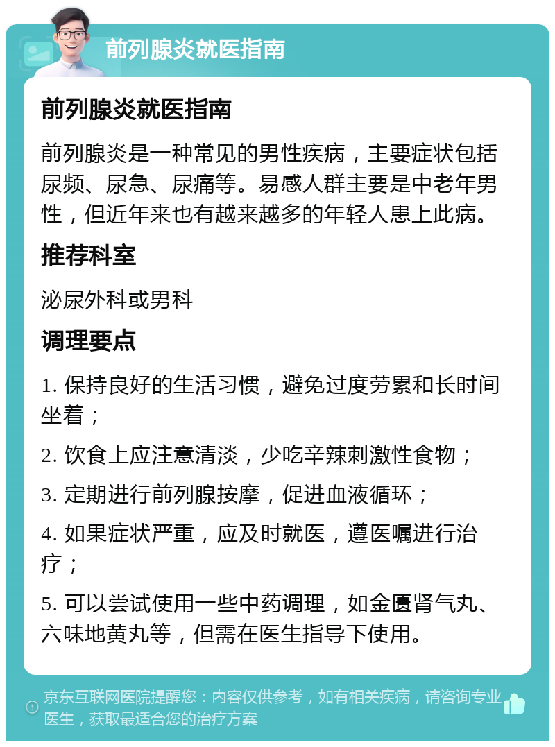 前列腺炎就医指南 前列腺炎就医指南 前列腺炎是一种常见的男性疾病，主要症状包括尿频、尿急、尿痛等。易感人群主要是中老年男性，但近年来也有越来越多的年轻人患上此病。 推荐科室 泌尿外科或男科 调理要点 1. 保持良好的生活习惯，避免过度劳累和长时间坐着； 2. 饮食上应注意清淡，少吃辛辣刺激性食物； 3. 定期进行前列腺按摩，促进血液循环； 4. 如果症状严重，应及时就医，遵医嘱进行治疗； 5. 可以尝试使用一些中药调理，如金匮肾气丸、六味地黄丸等，但需在医生指导下使用。