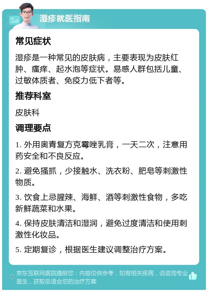 湿疹就医指南 常见症状 湿疹是一种常见的皮肤病，主要表现为皮肤红肿、瘙痒、起水泡等症状。易感人群包括儿童、过敏体质者、免疫力低下者等。 推荐科室 皮肤科 调理要点 1. 外用奥青复方克霉唑乳膏，一天二次，注意用药安全和不良反应。 2. 避免搔抓，少接触水、洗衣粉、肥皂等刺激性物质。 3. 饮食上忌腥辣、海鲜、酒等刺激性食物，多吃新鲜蔬菜和水果。 4. 保持皮肤清洁和湿润，避免过度清洁和使用刺激性化妆品。 5. 定期复诊，根据医生建议调整治疗方案。