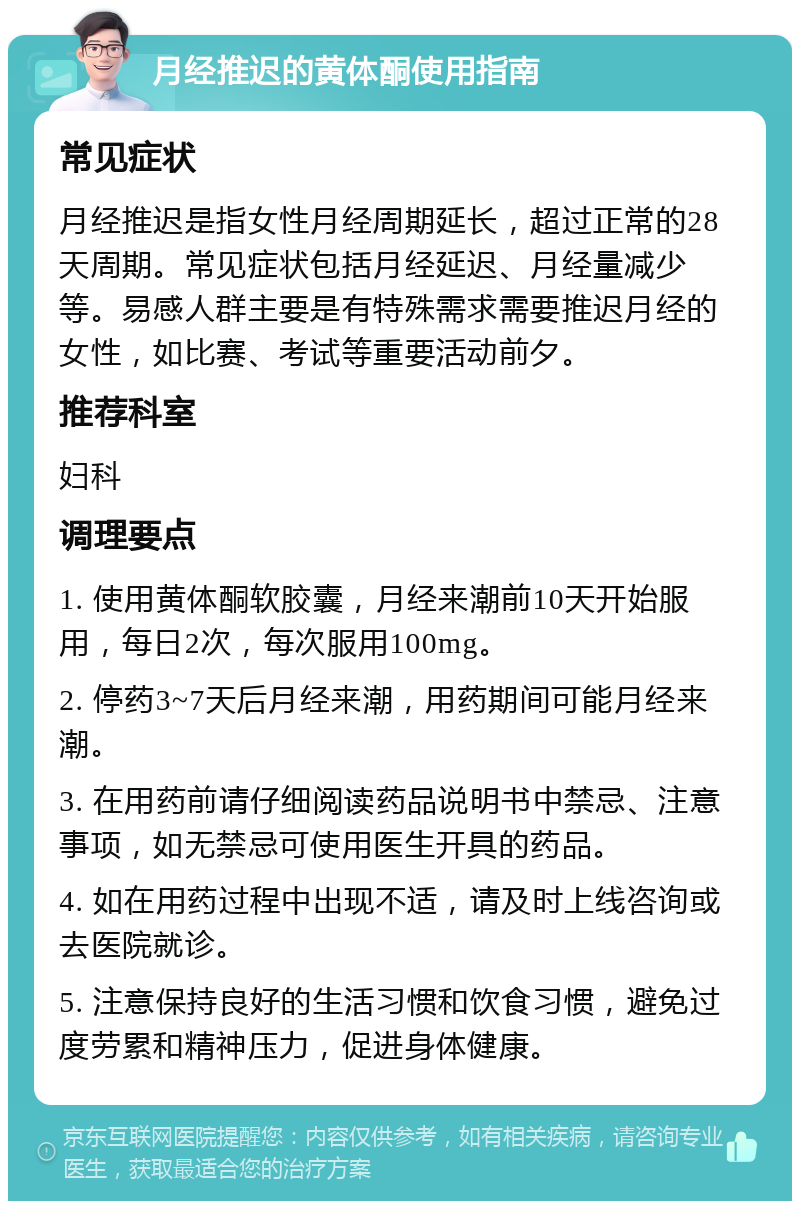 月经推迟的黄体酮使用指南 常见症状 月经推迟是指女性月经周期延长，超过正常的28天周期。常见症状包括月经延迟、月经量减少等。易感人群主要是有特殊需求需要推迟月经的女性，如比赛、考试等重要活动前夕。 推荐科室 妇科 调理要点 1. 使用黄体酮软胶囊，月经来潮前10天开始服用，每日2次，每次服用100mg。 2. 停药3~7天后月经来潮，用药期间可能月经来潮。 3. 在用药前请仔细阅读药品说明书中禁忌、注意事项，如无禁忌可使用医生开具的药品。 4. 如在用药过程中出现不适，请及时上线咨询或去医院就诊。 5. 注意保持良好的生活习惯和饮食习惯，避免过度劳累和精神压力，促进身体健康。