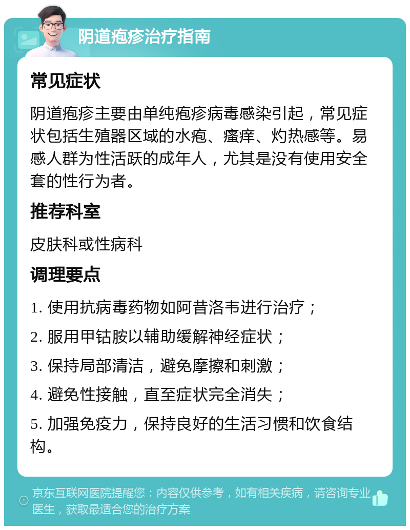 阴道疱疹治疗指南 常见症状 阴道疱疹主要由单纯疱疹病毒感染引起，常见症状包括生殖器区域的水疱、瘙痒、灼热感等。易感人群为性活跃的成年人，尤其是没有使用安全套的性行为者。 推荐科室 皮肤科或性病科 调理要点 1. 使用抗病毒药物如阿昔洛韦进行治疗； 2. 服用甲钴胺以辅助缓解神经症状； 3. 保持局部清洁，避免摩擦和刺激； 4. 避免性接触，直至症状完全消失； 5. 加强免疫力，保持良好的生活习惯和饮食结构。