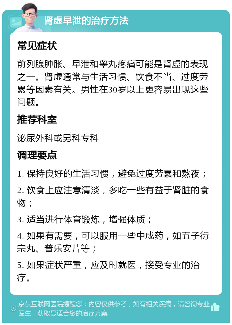 肾虚早泄的治疗方法 常见症状 前列腺肿胀、早泄和睾丸疼痛可能是肾虚的表现之一。肾虚通常与生活习惯、饮食不当、过度劳累等因素有关。男性在30岁以上更容易出现这些问题。 推荐科室 泌尿外科或男科专科 调理要点 1. 保持良好的生活习惯，避免过度劳累和熬夜； 2. 饮食上应注意清淡，多吃一些有益于肾脏的食物； 3. 适当进行体育锻炼，增强体质； 4. 如果有需要，可以服用一些中成药，如五子衍宗丸、普乐安片等； 5. 如果症状严重，应及时就医，接受专业的治疗。