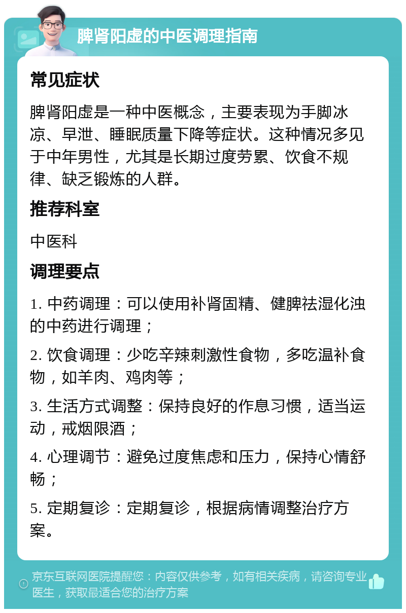 脾肾阳虚的中医调理指南 常见症状 脾肾阳虚是一种中医概念，主要表现为手脚冰凉、早泄、睡眠质量下降等症状。这种情况多见于中年男性，尤其是长期过度劳累、饮食不规律、缺乏锻炼的人群。 推荐科室 中医科 调理要点 1. 中药调理：可以使用补肾固精、健脾祛湿化浊的中药进行调理； 2. 饮食调理：少吃辛辣刺激性食物，多吃温补食物，如羊肉、鸡肉等； 3. 生活方式调整：保持良好的作息习惯，适当运动，戒烟限酒； 4. 心理调节：避免过度焦虑和压力，保持心情舒畅； 5. 定期复诊：定期复诊，根据病情调整治疗方案。