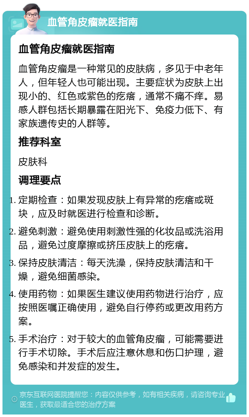 血管角皮瘤就医指南 血管角皮瘤就医指南 血管角皮瘤是一种常见的皮肤病，多见于中老年人，但年轻人也可能出现。主要症状为皮肤上出现小的、红色或紫色的疙瘩，通常不痛不痒。易感人群包括长期暴露在阳光下、免疫力低下、有家族遗传史的人群等。 推荐科室 皮肤科 调理要点 定期检查：如果发现皮肤上有异常的疙瘩或斑块，应及时就医进行检查和诊断。 避免刺激：避免使用刺激性强的化妆品或洗浴用品，避免过度摩擦或挤压皮肤上的疙瘩。 保持皮肤清洁：每天洗澡，保持皮肤清洁和干燥，避免细菌感染。 使用药物：如果医生建议使用药物进行治疗，应按照医嘱正确使用，避免自行停药或更改用药方案。 手术治疗：对于较大的血管角皮瘤，可能需要进行手术切除。手术后应注意休息和伤口护理，避免感染和并发症的发生。