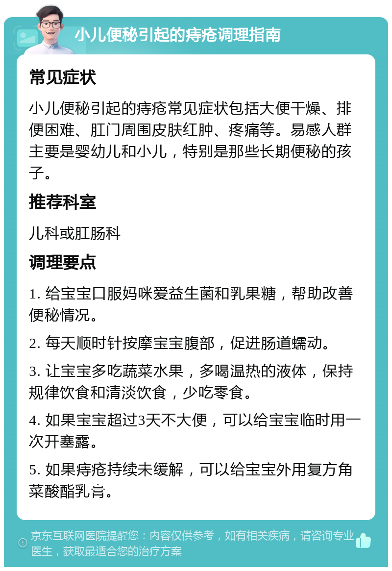 小儿便秘引起的痔疮调理指南 常见症状 小儿便秘引起的痔疮常见症状包括大便干燥、排便困难、肛门周围皮肤红肿、疼痛等。易感人群主要是婴幼儿和小儿，特别是那些长期便秘的孩子。 推荐科室 儿科或肛肠科 调理要点 1. 给宝宝口服妈咪爱益生菌和乳果糖，帮助改善便秘情况。 2. 每天顺时针按摩宝宝腹部，促进肠道蠕动。 3. 让宝宝多吃蔬菜水果，多喝温热的液体，保持规律饮食和清淡饮食，少吃零食。 4. 如果宝宝超过3天不大便，可以给宝宝临时用一次开塞露。 5. 如果痔疮持续未缓解，可以给宝宝外用复方角菜酸酯乳膏。