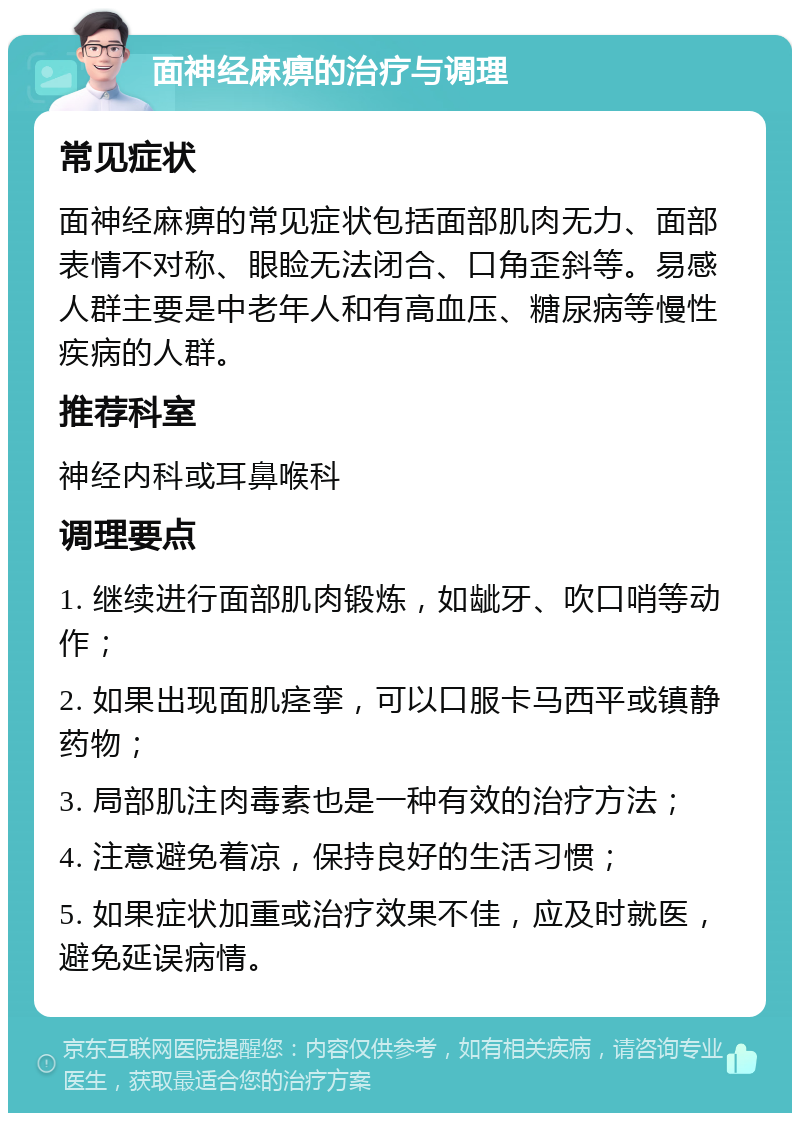 面神经麻痹的治疗与调理 常见症状 面神经麻痹的常见症状包括面部肌肉无力、面部表情不对称、眼睑无法闭合、口角歪斜等。易感人群主要是中老年人和有高血压、糖尿病等慢性疾病的人群。 推荐科室 神经内科或耳鼻喉科 调理要点 1. 继续进行面部肌肉锻炼，如龇牙、吹口哨等动作； 2. 如果出现面肌痉挛，可以口服卡马西平或镇静药物； 3. 局部肌注肉毒素也是一种有效的治疗方法； 4. 注意避免着凉，保持良好的生活习惯； 5. 如果症状加重或治疗效果不佳，应及时就医，避免延误病情。