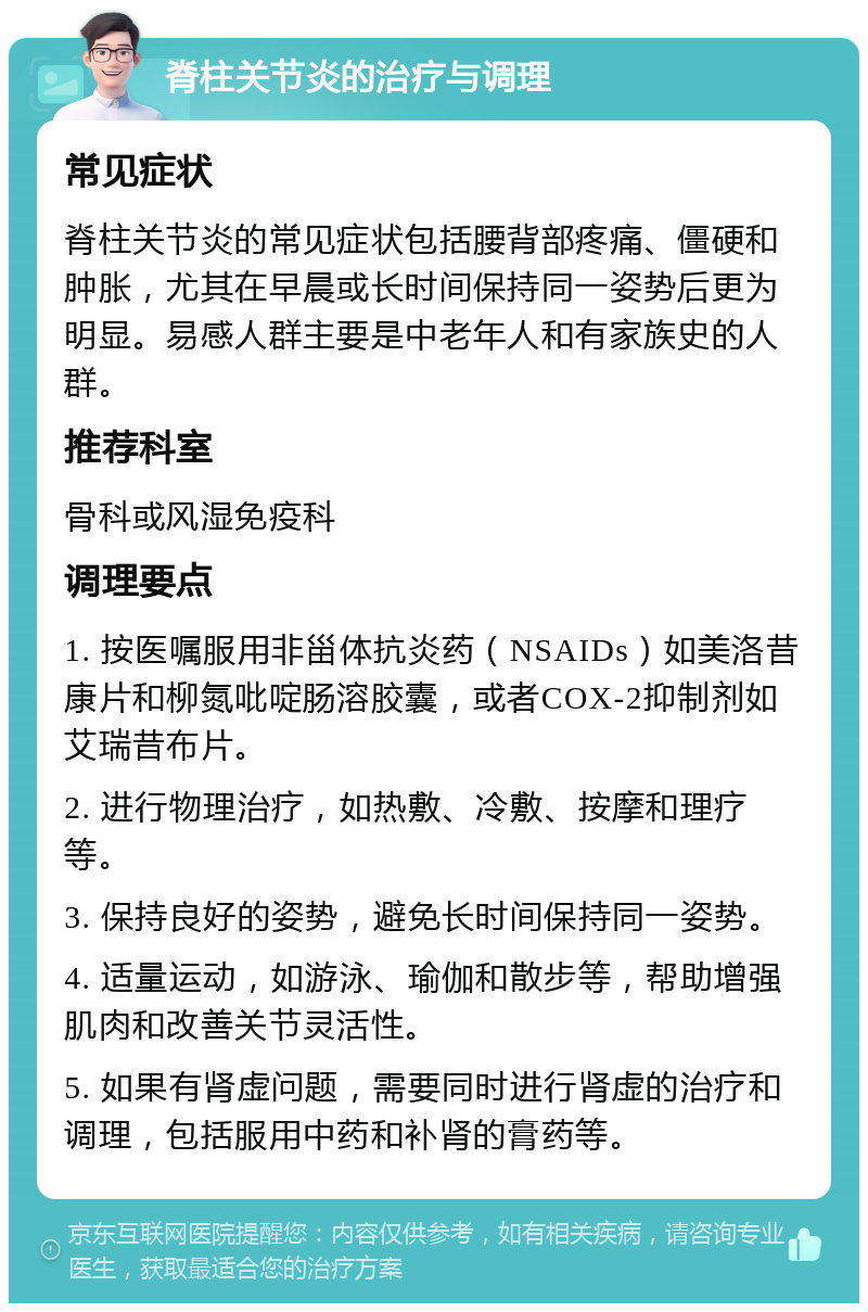 脊柱关节炎的治疗与调理 常见症状 脊柱关节炎的常见症状包括腰背部疼痛、僵硬和肿胀，尤其在早晨或长时间保持同一姿势后更为明显。易感人群主要是中老年人和有家族史的人群。 推荐科室 骨科或风湿免疫科 调理要点 1. 按医嘱服用非甾体抗炎药（NSAIDs）如美洛昔康片和柳氮吡啶肠溶胶囊，或者COX-2抑制剂如艾瑞昔布片。 2. 进行物理治疗，如热敷、冷敷、按摩和理疗等。 3. 保持良好的姿势，避免长时间保持同一姿势。 4. 适量运动，如游泳、瑜伽和散步等，帮助增强肌肉和改善关节灵活性。 5. 如果有肾虚问题，需要同时进行肾虚的治疗和调理，包括服用中药和补肾的膏药等。