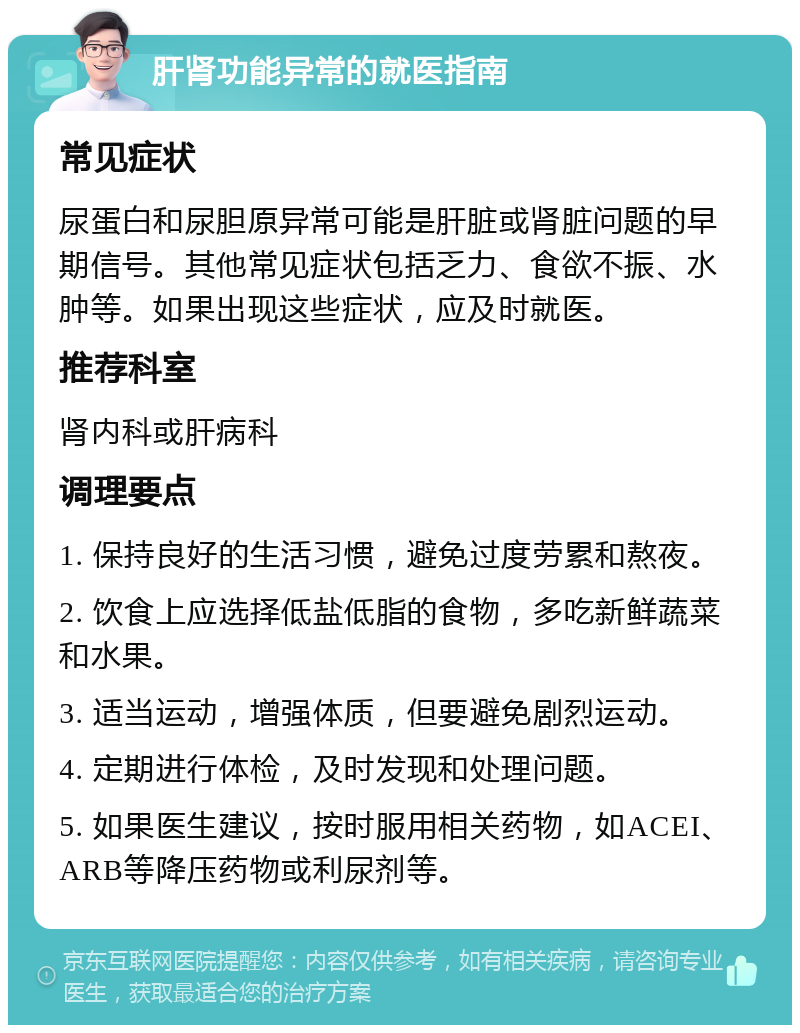 肝肾功能异常的就医指南 常见症状 尿蛋白和尿胆原异常可能是肝脏或肾脏问题的早期信号。其他常见症状包括乏力、食欲不振、水肿等。如果出现这些症状，应及时就医。 推荐科室 肾内科或肝病科 调理要点 1. 保持良好的生活习惯，避免过度劳累和熬夜。 2. 饮食上应选择低盐低脂的食物，多吃新鲜蔬菜和水果。 3. 适当运动，增强体质，但要避免剧烈运动。 4. 定期进行体检，及时发现和处理问题。 5. 如果医生建议，按时服用相关药物，如ACEI、ARB等降压药物或利尿剂等。