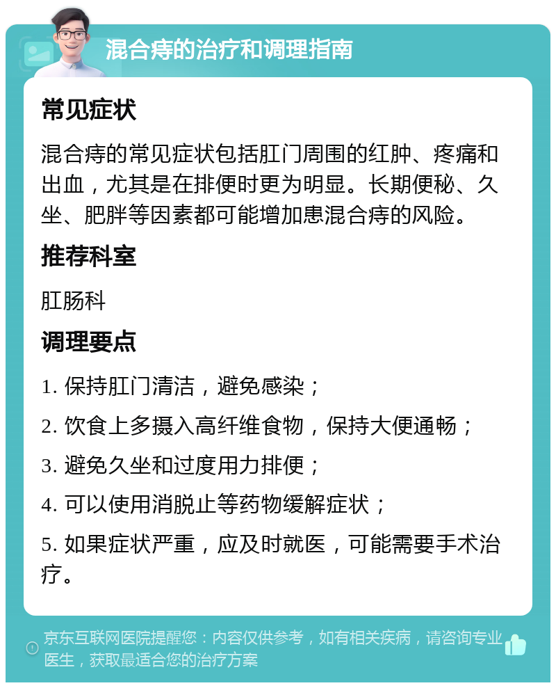 混合痔的治疗和调理指南 常见症状 混合痔的常见症状包括肛门周围的红肿、疼痛和出血，尤其是在排便时更为明显。长期便秘、久坐、肥胖等因素都可能增加患混合痔的风险。 推荐科室 肛肠科 调理要点 1. 保持肛门清洁，避免感染； 2. 饮食上多摄入高纤维食物，保持大便通畅； 3. 避免久坐和过度用力排便； 4. 可以使用消脱止等药物缓解症状； 5. 如果症状严重，应及时就医，可能需要手术治疗。