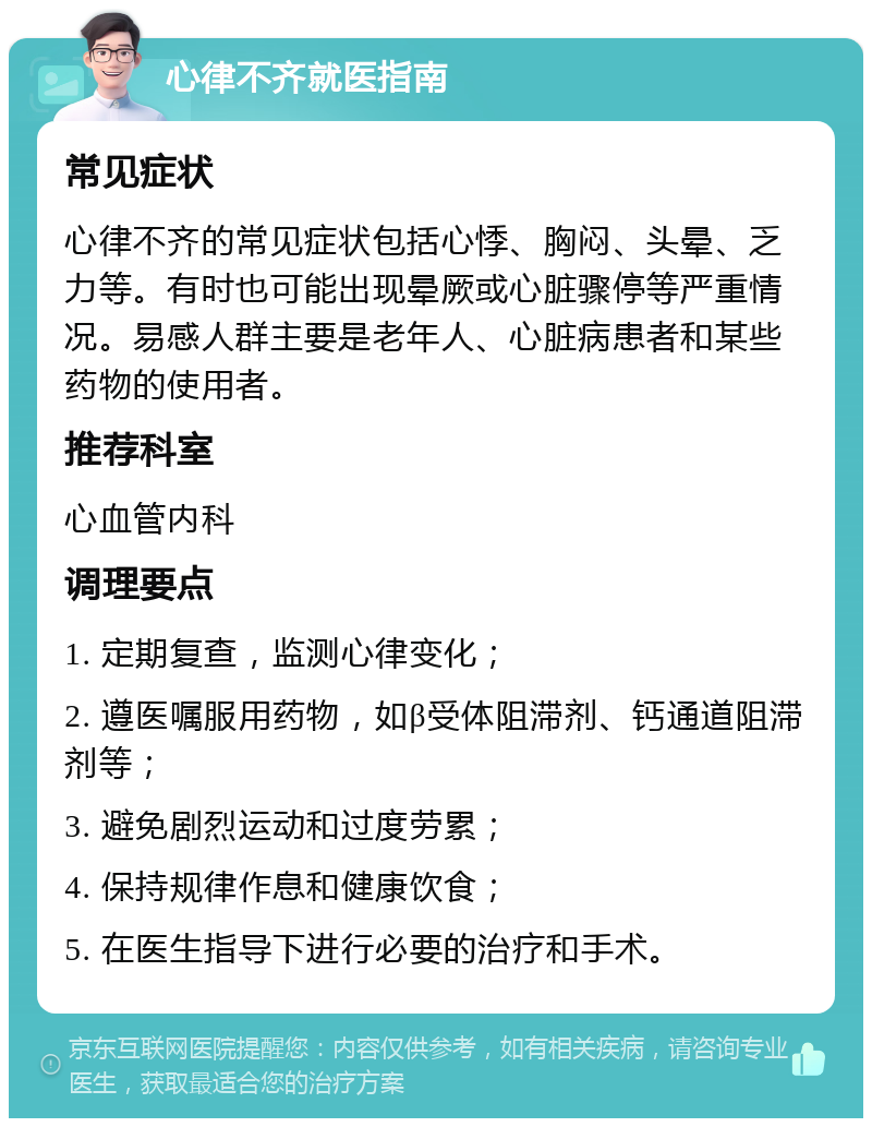 心律不齐就医指南 常见症状 心律不齐的常见症状包括心悸、胸闷、头晕、乏力等。有时也可能出现晕厥或心脏骤停等严重情况。易感人群主要是老年人、心脏病患者和某些药物的使用者。 推荐科室 心血管内科 调理要点 1. 定期复查，监测心律变化； 2. 遵医嘱服用药物，如β受体阻滞剂、钙通道阻滞剂等； 3. 避免剧烈运动和过度劳累； 4. 保持规律作息和健康饮食； 5. 在医生指导下进行必要的治疗和手术。