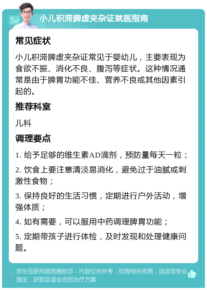 小儿积滞脾虚夹杂证就医指南 常见症状 小儿积滞脾虚夹杂证常见于婴幼儿，主要表现为食欲不振、消化不良、腹泻等症状。这种情况通常是由于脾胃功能不佳、营养不良或其他因素引起的。 推荐科室 儿科 调理要点 1. 给予足够的维生素AD滴剂，预防量每天一粒； 2. 饮食上要注意清淡易消化，避免过于油腻或刺激性食物； 3. 保持良好的生活习惯，定期进行户外活动，增强体质； 4. 如有需要，可以服用中药调理脾胃功能； 5. 定期带孩子进行体检，及时发现和处理健康问题。