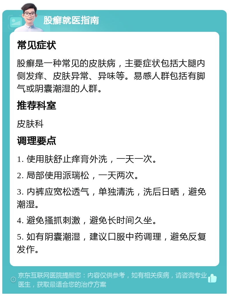 股癣就医指南 常见症状 股癣是一种常见的皮肤病，主要症状包括大腿内侧发痒、皮肤异常、异味等。易感人群包括有脚气或阴囊潮湿的人群。 推荐科室 皮肤科 调理要点 1. 使用肤舒止痒膏外洗，一天一次。 2. 局部使用派瑞松，一天两次。 3. 内裤应宽松透气，单独清洗，洗后日晒，避免潮湿。 4. 避免搔抓刺激，避免长时间久坐。 5. 如有阴囊潮湿，建议口服中药调理，避免反复发作。