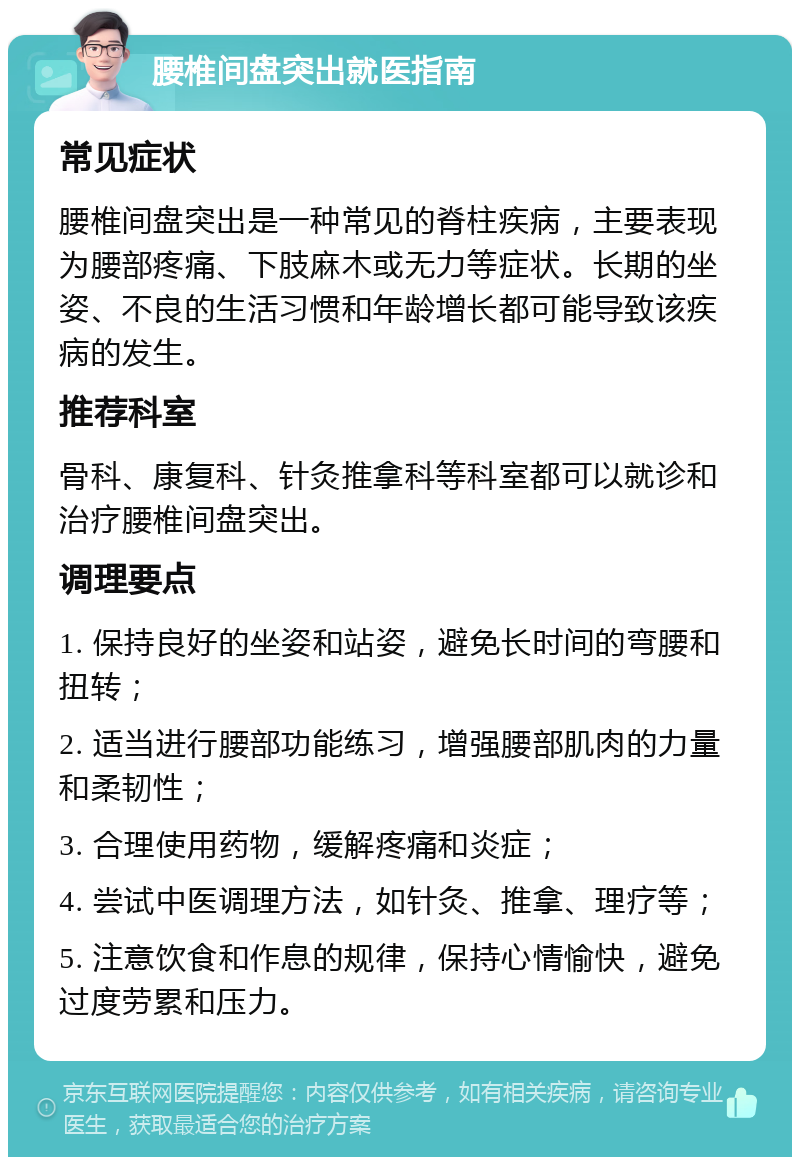 腰椎间盘突出就医指南 常见症状 腰椎间盘突出是一种常见的脊柱疾病，主要表现为腰部疼痛、下肢麻木或无力等症状。长期的坐姿、不良的生活习惯和年龄增长都可能导致该疾病的发生。 推荐科室 骨科、康复科、针灸推拿科等科室都可以就诊和治疗腰椎间盘突出。 调理要点 1. 保持良好的坐姿和站姿，避免长时间的弯腰和扭转； 2. 适当进行腰部功能练习，增强腰部肌肉的力量和柔韧性； 3. 合理使用药物，缓解疼痛和炎症； 4. 尝试中医调理方法，如针灸、推拿、理疗等； 5. 注意饮食和作息的规律，保持心情愉快，避免过度劳累和压力。