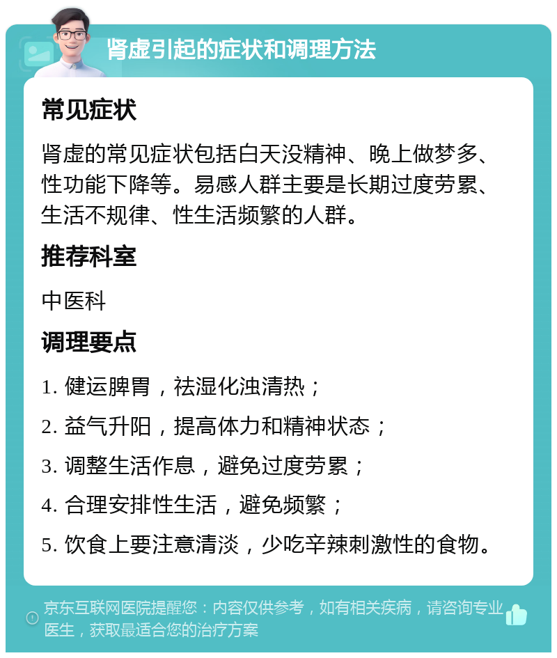 肾虚引起的症状和调理方法 常见症状 肾虚的常见症状包括白天没精神、晚上做梦多、性功能下降等。易感人群主要是长期过度劳累、生活不规律、性生活频繁的人群。 推荐科室 中医科 调理要点 1. 健运脾胃，祛湿化浊清热； 2. 益气升阳，提高体力和精神状态； 3. 调整生活作息，避免过度劳累； 4. 合理安排性生活，避免频繁； 5. 饮食上要注意清淡，少吃辛辣刺激性的食物。