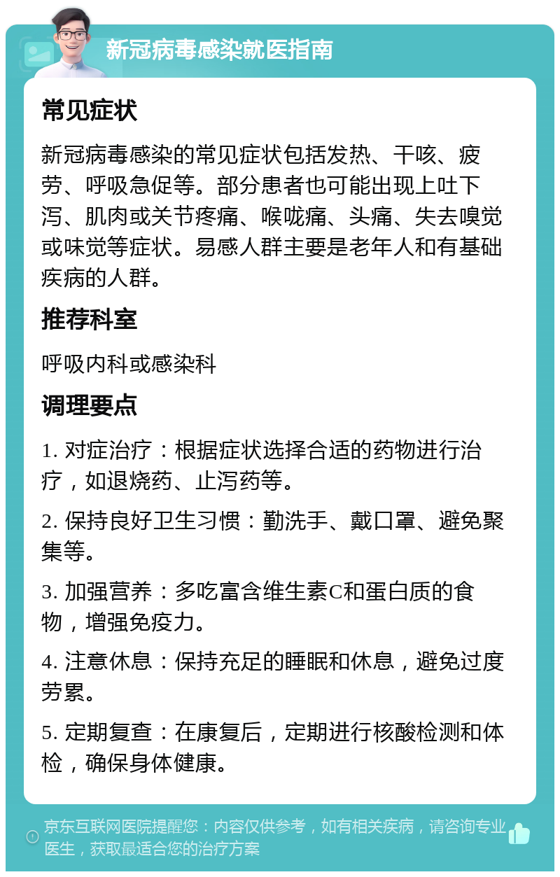 新冠病毒感染就医指南 常见症状 新冠病毒感染的常见症状包括发热、干咳、疲劳、呼吸急促等。部分患者也可能出现上吐下泻、肌肉或关节疼痛、喉咙痛、头痛、失去嗅觉或味觉等症状。易感人群主要是老年人和有基础疾病的人群。 推荐科室 呼吸内科或感染科 调理要点 1. 对症治疗：根据症状选择合适的药物进行治疗，如退烧药、止泻药等。 2. 保持良好卫生习惯：勤洗手、戴口罩、避免聚集等。 3. 加强营养：多吃富含维生素C和蛋白质的食物，增强免疫力。 4. 注意休息：保持充足的睡眠和休息，避免过度劳累。 5. 定期复查：在康复后，定期进行核酸检测和体检，确保身体健康。