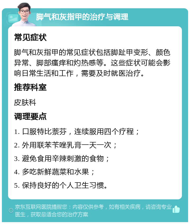 脚气和灰指甲的治疗与调理 常见症状 脚气和灰指甲的常见症状包括脚趾甲变形、颜色异常、脚部瘙痒和灼热感等。这些症状可能会影响日常生活和工作，需要及时就医治疗。 推荐科室 皮肤科 调理要点 1. 口服特比萘芬，连续服用四个疗程； 2. 外用联苯苄唑乳膏一天一次； 3. 避免食用辛辣刺激的食物； 4. 多吃新鲜蔬菜和水果； 5. 保持良好的个人卫生习惯。