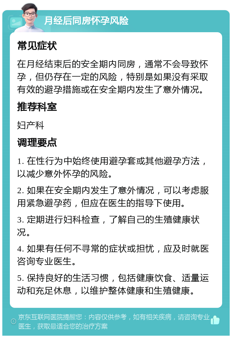 月经后同房怀孕风险 常见症状 在月经结束后的安全期内同房，通常不会导致怀孕，但仍存在一定的风险，特别是如果没有采取有效的避孕措施或在安全期内发生了意外情况。 推荐科室 妇产科 调理要点 1. 在性行为中始终使用避孕套或其他避孕方法，以减少意外怀孕的风险。 2. 如果在安全期内发生了意外情况，可以考虑服用紧急避孕药，但应在医生的指导下使用。 3. 定期进行妇科检查，了解自己的生殖健康状况。 4. 如果有任何不寻常的症状或担忧，应及时就医咨询专业医生。 5. 保持良好的生活习惯，包括健康饮食、适量运动和充足休息，以维护整体健康和生殖健康。