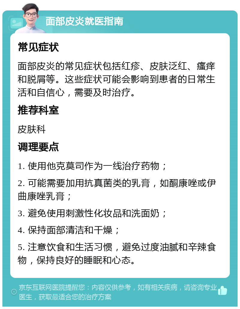 面部皮炎就医指南 常见症状 面部皮炎的常见症状包括红疹、皮肤泛红、瘙痒和脱屑等。这些症状可能会影响到患者的日常生活和自信心，需要及时治疗。 推荐科室 皮肤科 调理要点 1. 使用他克莫司作为一线治疗药物； 2. 可能需要加用抗真菌类的乳膏，如酮康唑或伊曲康唑乳膏； 3. 避免使用刺激性化妆品和洗面奶； 4. 保持面部清洁和干燥； 5. 注意饮食和生活习惯，避免过度油腻和辛辣食物，保持良好的睡眠和心态。