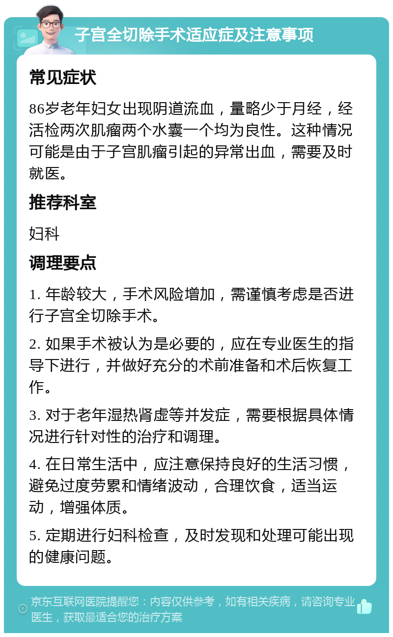 子宫全切除手术适应症及注意事项 常见症状 86岁老年妇女出现阴道流血，量略少于月经，经活检两次肌瘤两个水囊一个均为良性。这种情况可能是由于子宫肌瘤引起的异常出血，需要及时就医。 推荐科室 妇科 调理要点 1. 年龄较大，手术风险增加，需谨慎考虑是否进行子宫全切除手术。 2. 如果手术被认为是必要的，应在专业医生的指导下进行，并做好充分的术前准备和术后恢复工作。 3. 对于老年湿热肾虚等并发症，需要根据具体情况进行针对性的治疗和调理。 4. 在日常生活中，应注意保持良好的生活习惯，避免过度劳累和情绪波动，合理饮食，适当运动，增强体质。 5. 定期进行妇科检查，及时发现和处理可能出现的健康问题。