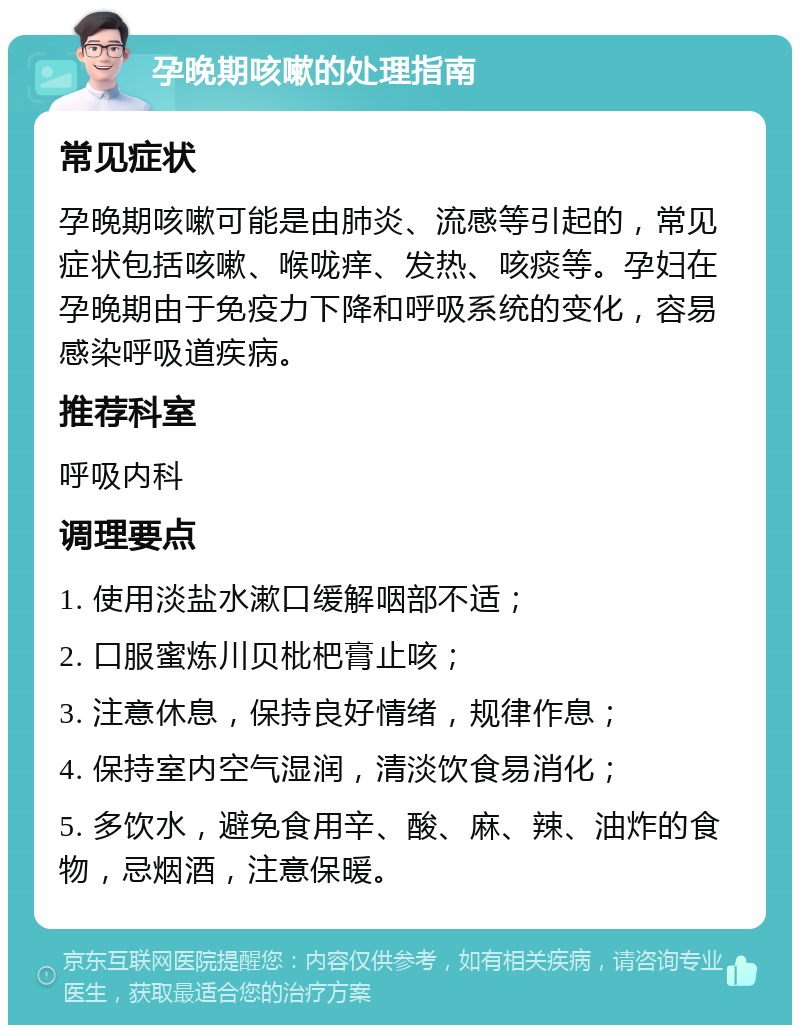 孕晚期咳嗽的处理指南 常见症状 孕晚期咳嗽可能是由肺炎、流感等引起的，常见症状包括咳嗽、喉咙痒、发热、咳痰等。孕妇在孕晚期由于免疫力下降和呼吸系统的变化，容易感染呼吸道疾病。 推荐科室 呼吸内科 调理要点 1. 使用淡盐水漱口缓解咽部不适； 2. 口服蜜炼川贝枇杷膏止咳； 3. 注意休息，保持良好情绪，规律作息； 4. 保持室内空气湿润，清淡饮食易消化； 5. 多饮水，避免食用辛、酸、麻、辣、油炸的食物，忌烟酒，注意保暖。