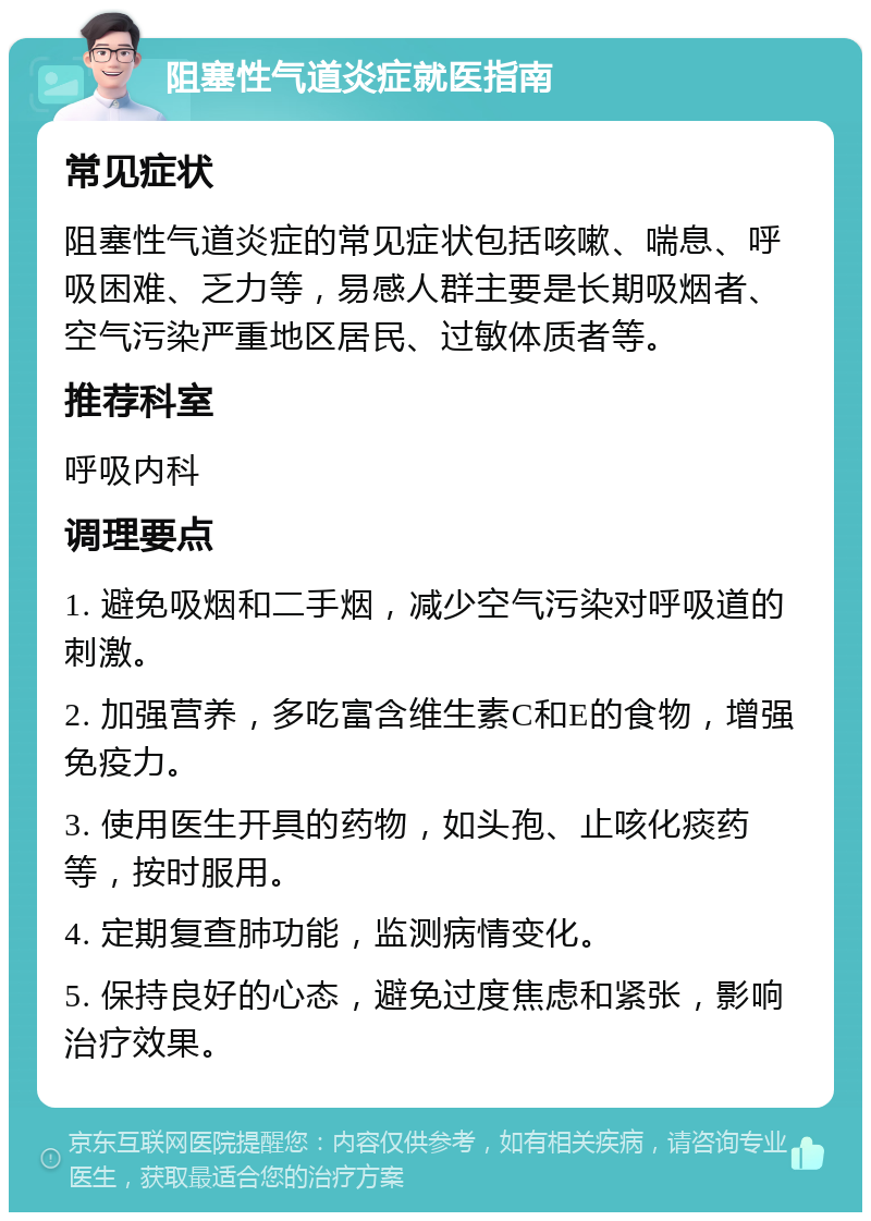 阻塞性气道炎症就医指南 常见症状 阻塞性气道炎症的常见症状包括咳嗽、喘息、呼吸困难、乏力等，易感人群主要是长期吸烟者、空气污染严重地区居民、过敏体质者等。 推荐科室 呼吸内科 调理要点 1. 避免吸烟和二手烟，减少空气污染对呼吸道的刺激。 2. 加强营养，多吃富含维生素C和E的食物，增强免疫力。 3. 使用医生开具的药物，如头孢、止咳化痰药等，按时服用。 4. 定期复查肺功能，监测病情变化。 5. 保持良好的心态，避免过度焦虑和紧张，影响治疗效果。