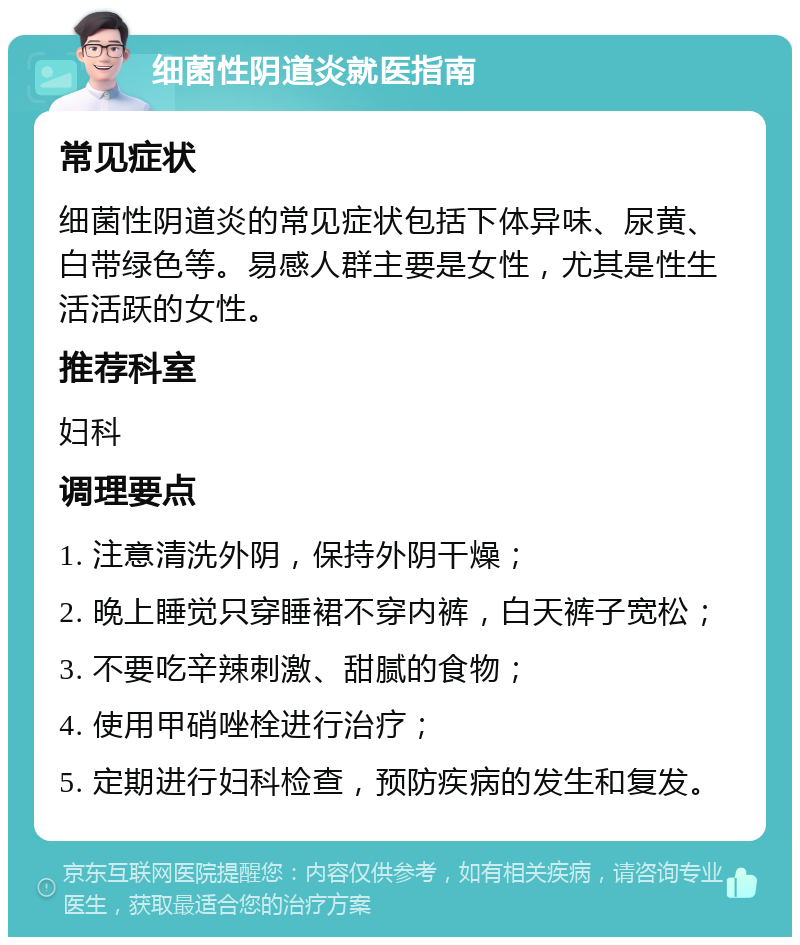 细菌性阴道炎就医指南 常见症状 细菌性阴道炎的常见症状包括下体异味、尿黄、白带绿色等。易感人群主要是女性，尤其是性生活活跃的女性。 推荐科室 妇科 调理要点 1. 注意清洗外阴，保持外阴干燥； 2. 晚上睡觉只穿睡裙不穿内裤，白天裤子宽松； 3. 不要吃辛辣刺激、甜腻的食物； 4. 使用甲硝唑栓进行治疗； 5. 定期进行妇科检查，预防疾病的发生和复发。