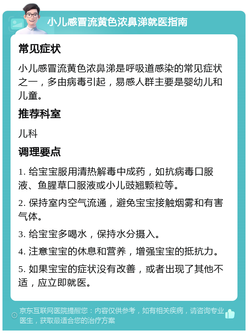 小儿感冒流黄色浓鼻涕就医指南 常见症状 小儿感冒流黄色浓鼻涕是呼吸道感染的常见症状之一，多由病毒引起，易感人群主要是婴幼儿和儿童。 推荐科室 儿科 调理要点 1. 给宝宝服用清热解毒中成药，如抗病毒口服液、鱼腥草口服液或小儿豉翘颗粒等。 2. 保持室内空气流通，避免宝宝接触烟雾和有害气体。 3. 给宝宝多喝水，保持水分摄入。 4. 注意宝宝的休息和营养，增强宝宝的抵抗力。 5. 如果宝宝的症状没有改善，或者出现了其他不适，应立即就医。