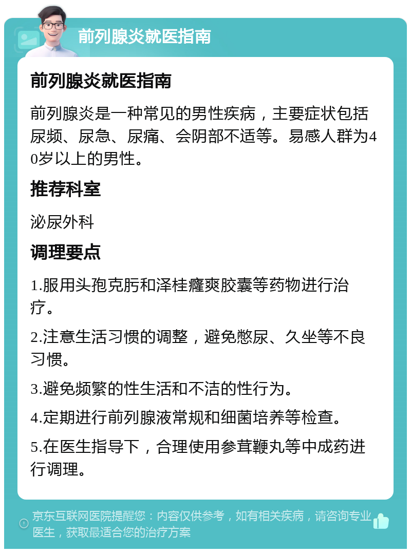 前列腺炎就医指南 前列腺炎就医指南 前列腺炎是一种常见的男性疾病，主要症状包括尿频、尿急、尿痛、会阴部不适等。易感人群为40岁以上的男性。 推荐科室 泌尿外科 调理要点 1.服用头孢克肟和泽桂癃爽胶囊等药物进行治疗。 2.注意生活习惯的调整，避免憋尿、久坐等不良习惯。 3.避免频繁的性生活和不洁的性行为。 4.定期进行前列腺液常规和细菌培养等检查。 5.在医生指导下，合理使用参茸鞭丸等中成药进行调理。