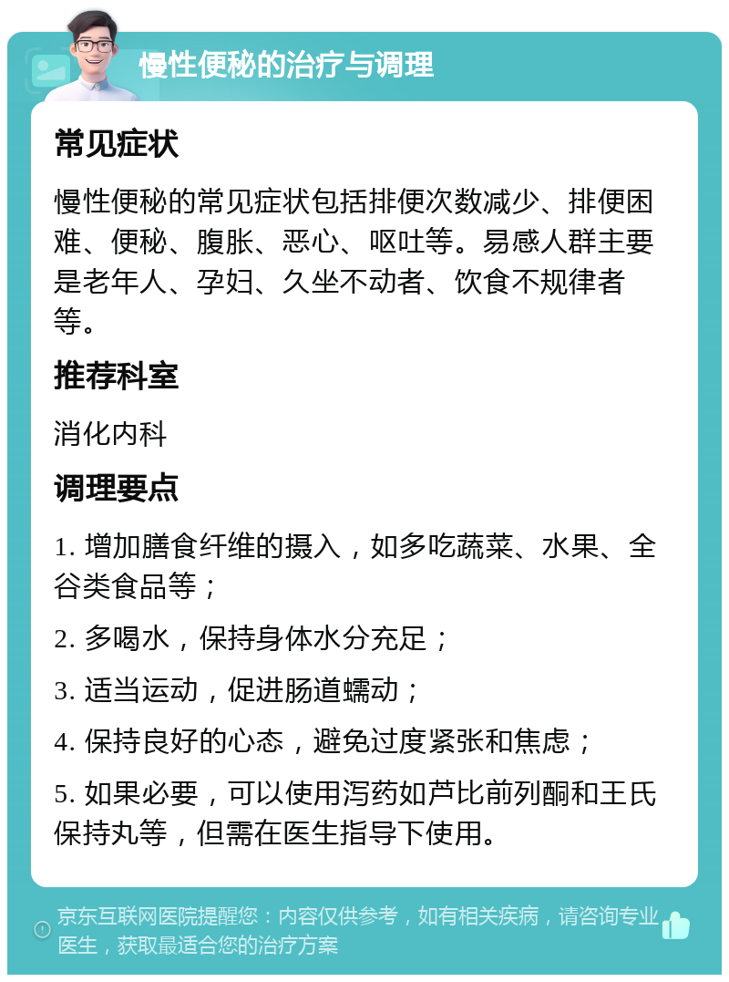 慢性便秘的治疗与调理 常见症状 慢性便秘的常见症状包括排便次数减少、排便困难、便秘、腹胀、恶心、呕吐等。易感人群主要是老年人、孕妇、久坐不动者、饮食不规律者等。 推荐科室 消化内科 调理要点 1. 增加膳食纤维的摄入，如多吃蔬菜、水果、全谷类食品等； 2. 多喝水，保持身体水分充足； 3. 适当运动，促进肠道蠕动； 4. 保持良好的心态，避免过度紧张和焦虑； 5. 如果必要，可以使用泻药如芦比前列酮和王氏保持丸等，但需在医生指导下使用。