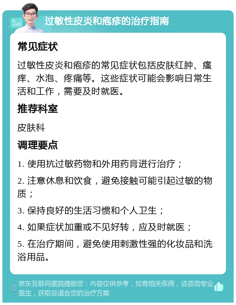 过敏性皮炎和疱疹的治疗指南 常见症状 过敏性皮炎和疱疹的常见症状包括皮肤红肿、瘙痒、水泡、疼痛等。这些症状可能会影响日常生活和工作，需要及时就医。 推荐科室 皮肤科 调理要点 1. 使用抗过敏药物和外用药膏进行治疗； 2. 注意休息和饮食，避免接触可能引起过敏的物质； 3. 保持良好的生活习惯和个人卫生； 4. 如果症状加重或不见好转，应及时就医； 5. 在治疗期间，避免使用刺激性强的化妆品和洗浴用品。