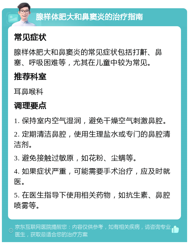 腺样体肥大和鼻窦炎的治疗指南 常见症状 腺样体肥大和鼻窦炎的常见症状包括打鼾、鼻塞、呼吸困难等，尤其在儿童中较为常见。 推荐科室 耳鼻喉科 调理要点 1. 保持室内空气湿润，避免干燥空气刺激鼻腔。 2. 定期清洁鼻腔，使用生理盐水或专门的鼻腔清洁剂。 3. 避免接触过敏原，如花粉、尘螨等。 4. 如果症状严重，可能需要手术治疗，应及时就医。 5. 在医生指导下使用相关药物，如抗生素、鼻腔喷雾等。