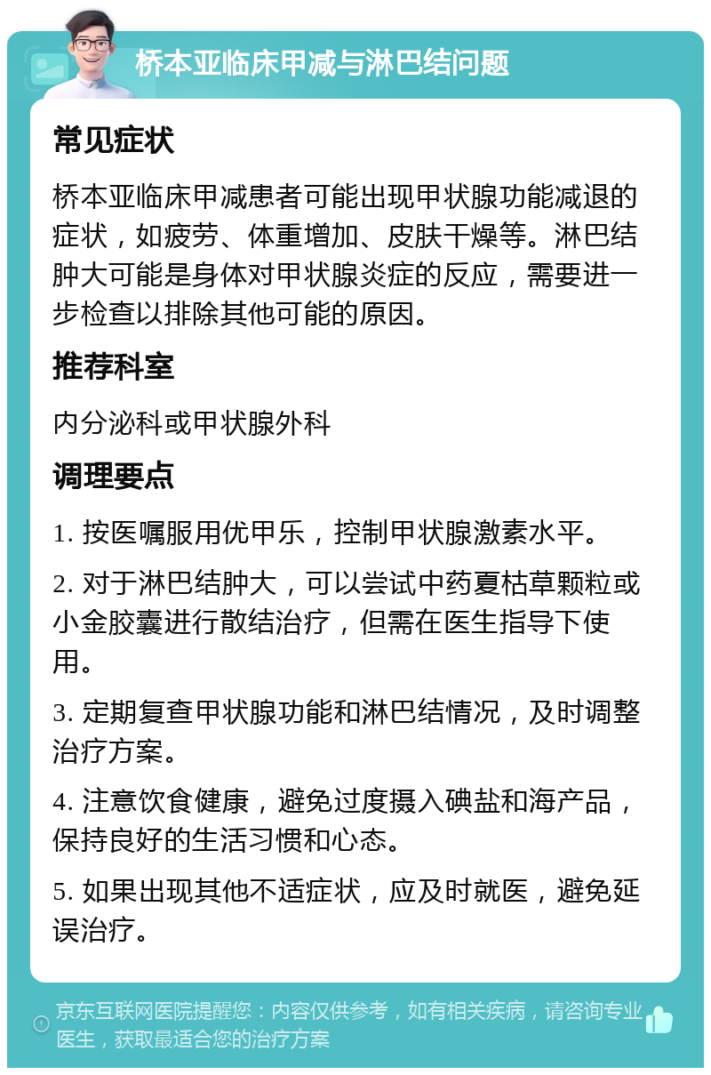 桥本亚临床甲减与淋巴结问题 常见症状 桥本亚临床甲减患者可能出现甲状腺功能减退的症状，如疲劳、体重增加、皮肤干燥等。淋巴结肿大可能是身体对甲状腺炎症的反应，需要进一步检查以排除其他可能的原因。 推荐科室 内分泌科或甲状腺外科 调理要点 1. 按医嘱服用优甲乐，控制甲状腺激素水平。 2. 对于淋巴结肿大，可以尝试中药夏枯草颗粒或小金胶囊进行散结治疗，但需在医生指导下使用。 3. 定期复查甲状腺功能和淋巴结情况，及时调整治疗方案。 4. 注意饮食健康，避免过度摄入碘盐和海产品，保持良好的生活习惯和心态。 5. 如果出现其他不适症状，应及时就医，避免延误治疗。