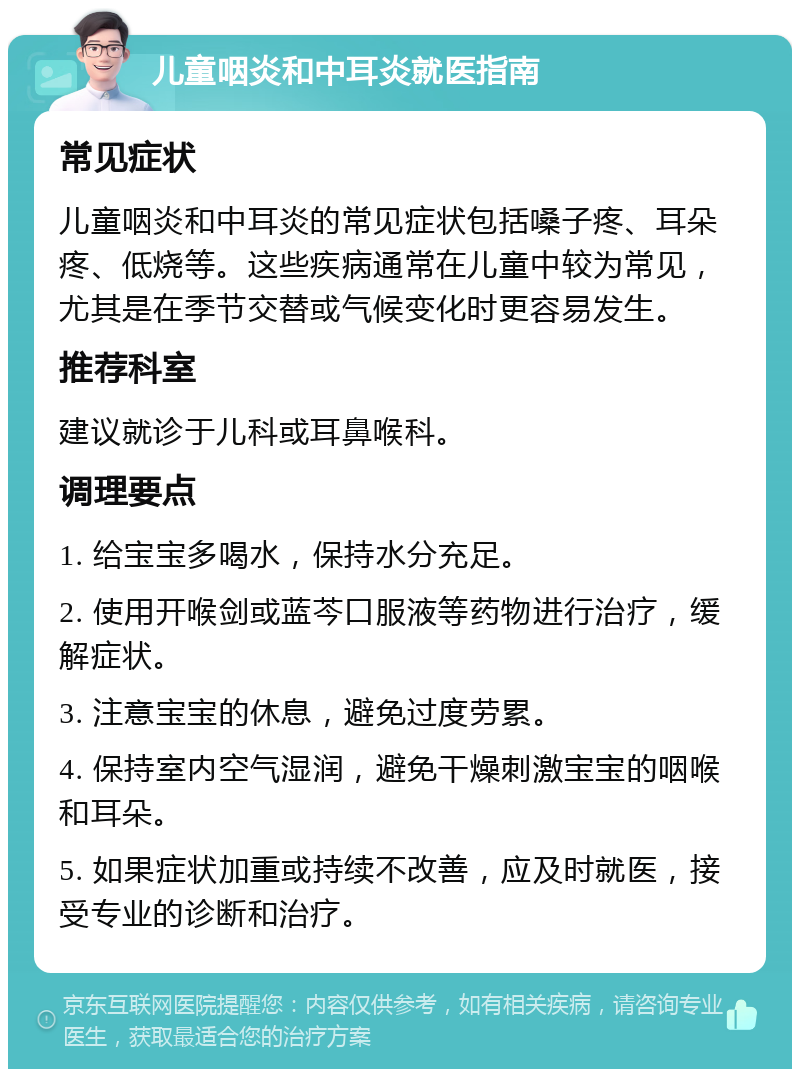 儿童咽炎和中耳炎就医指南 常见症状 儿童咽炎和中耳炎的常见症状包括嗓子疼、耳朵疼、低烧等。这些疾病通常在儿童中较为常见，尤其是在季节交替或气候变化时更容易发生。 推荐科室 建议就诊于儿科或耳鼻喉科。 调理要点 1. 给宝宝多喝水，保持水分充足。 2. 使用开喉剑或蓝芩口服液等药物进行治疗，缓解症状。 3. 注意宝宝的休息，避免过度劳累。 4. 保持室内空气湿润，避免干燥刺激宝宝的咽喉和耳朵。 5. 如果症状加重或持续不改善，应及时就医，接受专业的诊断和治疗。