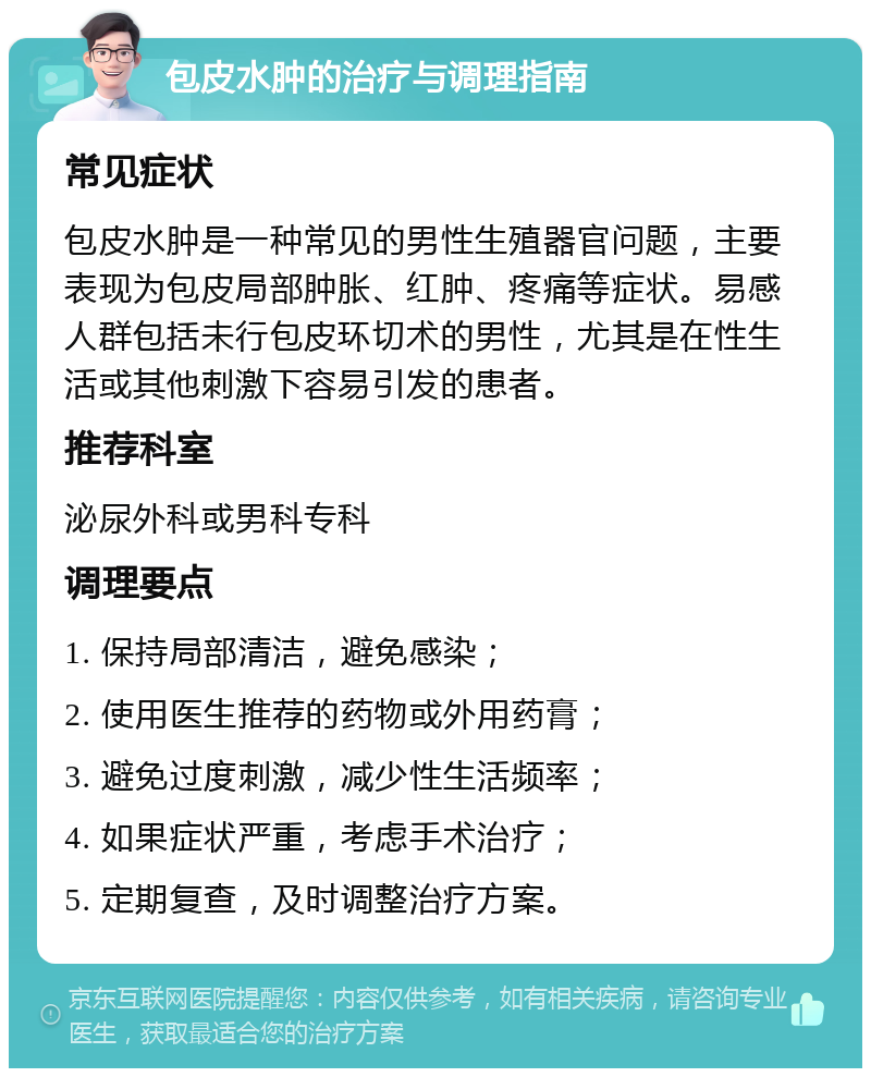 包皮水肿的治疗与调理指南 常见症状 包皮水肿是一种常见的男性生殖器官问题，主要表现为包皮局部肿胀、红肿、疼痛等症状。易感人群包括未行包皮环切术的男性，尤其是在性生活或其他刺激下容易引发的患者。 推荐科室 泌尿外科或男科专科 调理要点 1. 保持局部清洁，避免感染； 2. 使用医生推荐的药物或外用药膏； 3. 避免过度刺激，减少性生活频率； 4. 如果症状严重，考虑手术治疗； 5. 定期复查，及时调整治疗方案。