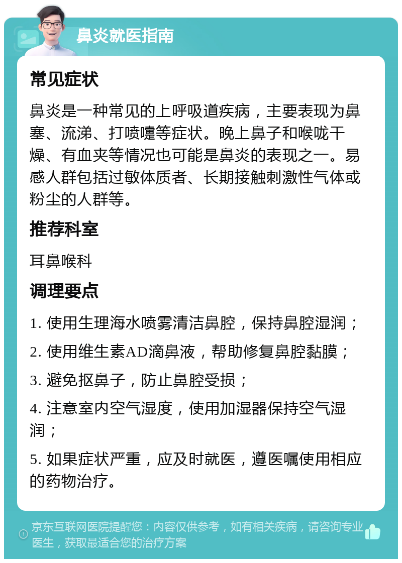 鼻炎就医指南 常见症状 鼻炎是一种常见的上呼吸道疾病，主要表现为鼻塞、流涕、打喷嚏等症状。晚上鼻子和喉咙干燥、有血夹等情况也可能是鼻炎的表现之一。易感人群包括过敏体质者、长期接触刺激性气体或粉尘的人群等。 推荐科室 耳鼻喉科 调理要点 1. 使用生理海水喷雾清洁鼻腔，保持鼻腔湿润； 2. 使用维生素AD滴鼻液，帮助修复鼻腔黏膜； 3. 避免抠鼻子，防止鼻腔受损； 4. 注意室内空气湿度，使用加湿器保持空气湿润； 5. 如果症状严重，应及时就医，遵医嘱使用相应的药物治疗。