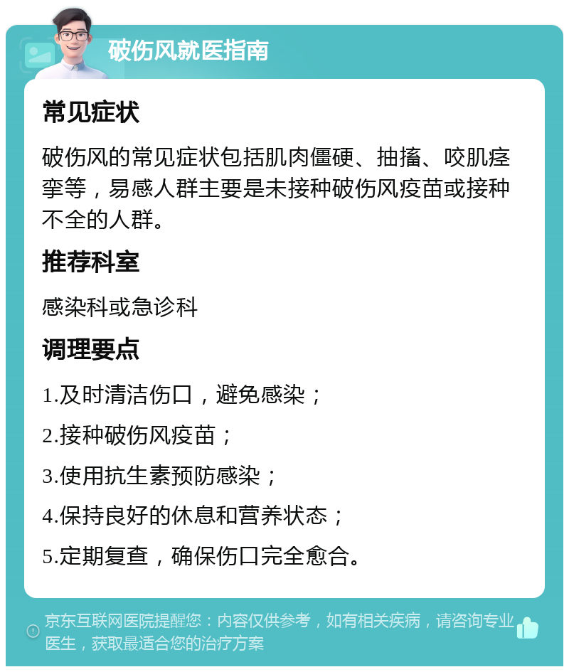 破伤风就医指南 常见症状 破伤风的常见症状包括肌肉僵硬、抽搐、咬肌痉挛等，易感人群主要是未接种破伤风疫苗或接种不全的人群。 推荐科室 感染科或急诊科 调理要点 1.及时清洁伤口，避免感染； 2.接种破伤风疫苗； 3.使用抗生素预防感染； 4.保持良好的休息和营养状态； 5.定期复查，确保伤口完全愈合。