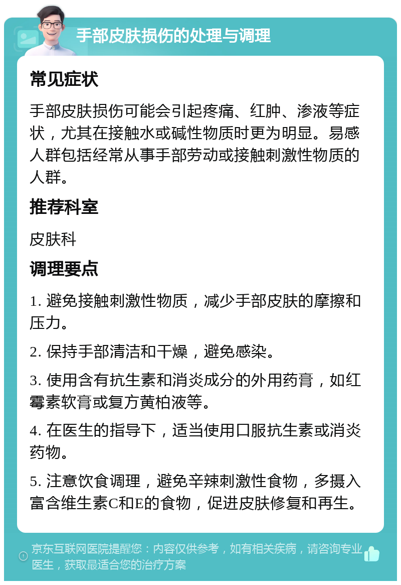 手部皮肤损伤的处理与调理 常见症状 手部皮肤损伤可能会引起疼痛、红肿、渗液等症状，尤其在接触水或碱性物质时更为明显。易感人群包括经常从事手部劳动或接触刺激性物质的人群。 推荐科室 皮肤科 调理要点 1. 避免接触刺激性物质，减少手部皮肤的摩擦和压力。 2. 保持手部清洁和干燥，避免感染。 3. 使用含有抗生素和消炎成分的外用药膏，如红霉素软膏或复方黄柏液等。 4. 在医生的指导下，适当使用口服抗生素或消炎药物。 5. 注意饮食调理，避免辛辣刺激性食物，多摄入富含维生素C和E的食物，促进皮肤修复和再生。