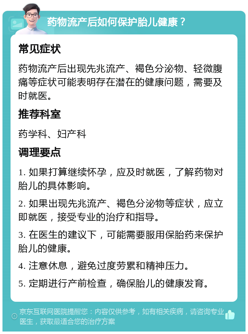 药物流产后如何保护胎儿健康？ 常见症状 药物流产后出现先兆流产、褐色分泌物、轻微腹痛等症状可能表明存在潜在的健康问题，需要及时就医。 推荐科室 药学科、妇产科 调理要点 1. 如果打算继续怀孕，应及时就医，了解药物对胎儿的具体影响。 2. 如果出现先兆流产、褐色分泌物等症状，应立即就医，接受专业的治疗和指导。 3. 在医生的建议下，可能需要服用保胎药来保护胎儿的健康。 4. 注意休息，避免过度劳累和精神压力。 5. 定期进行产前检查，确保胎儿的健康发育。