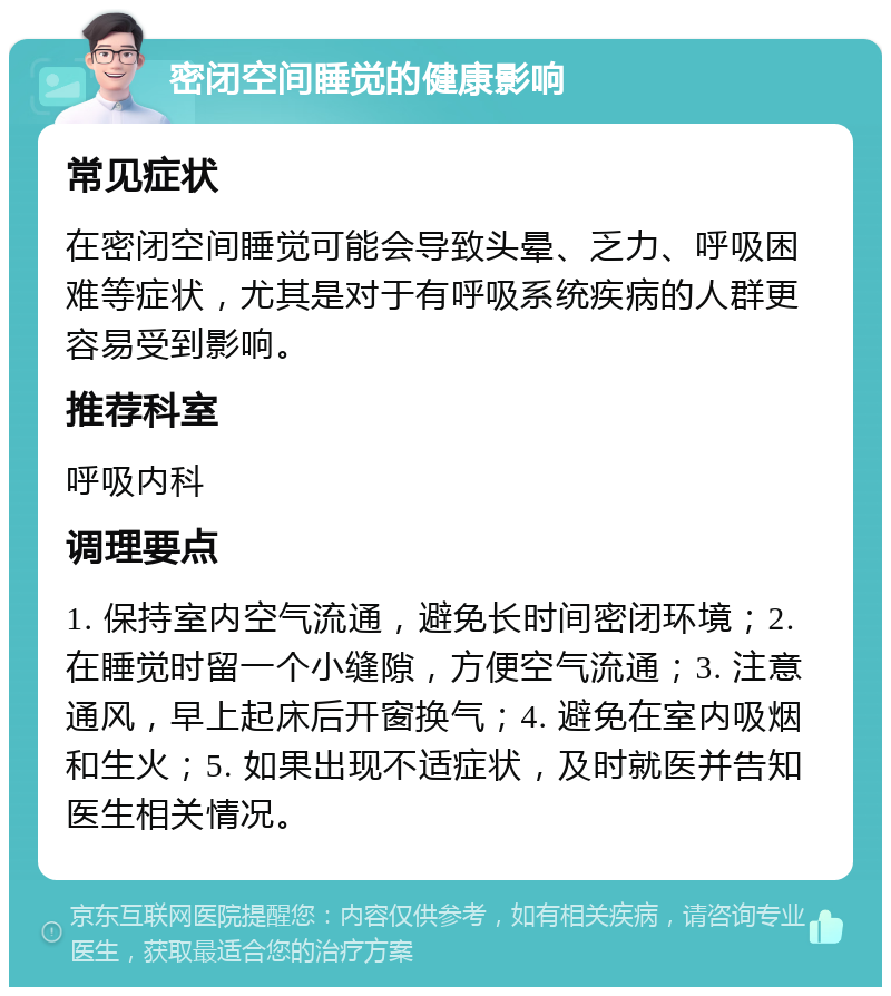 密闭空间睡觉的健康影响 常见症状 在密闭空间睡觉可能会导致头晕、乏力、呼吸困难等症状，尤其是对于有呼吸系统疾病的人群更容易受到影响。 推荐科室 呼吸内科 调理要点 1. 保持室内空气流通，避免长时间密闭环境；2. 在睡觉时留一个小缝隙，方便空气流通；3. 注意通风，早上起床后开窗换气；4. 避免在室内吸烟和生火；5. 如果出现不适症状，及时就医并告知医生相关情况。