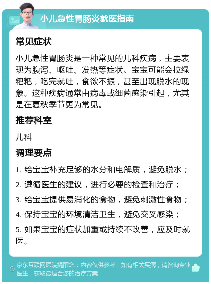 小儿急性胃肠炎就医指南 常见症状 小儿急性胃肠炎是一种常见的儿科疾病，主要表现为腹泻、呕吐、发热等症状。宝宝可能会拉绿粑粑，吃完就吐，食欲不振，甚至出现脱水的现象。这种疾病通常由病毒或细菌感染引起，尤其是在夏秋季节更为常见。 推荐科室 儿科 调理要点 1. 给宝宝补充足够的水分和电解质，避免脱水； 2. 遵循医生的建议，进行必要的检查和治疗； 3. 给宝宝提供易消化的食物，避免刺激性食物； 4. 保持宝宝的环境清洁卫生，避免交叉感染； 5. 如果宝宝的症状加重或持续不改善，应及时就医。