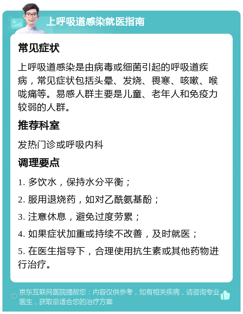 上呼吸道感染就医指南 常见症状 上呼吸道感染是由病毒或细菌引起的呼吸道疾病，常见症状包括头晕、发烧、畏寒、咳嗽、喉咙痛等。易感人群主要是儿童、老年人和免疫力较弱的人群。 推荐科室 发热门诊或呼吸内科 调理要点 1. 多饮水，保持水分平衡； 2. 服用退烧药，如对乙酰氨基酚； 3. 注意休息，避免过度劳累； 4. 如果症状加重或持续不改善，及时就医； 5. 在医生指导下，合理使用抗生素或其他药物进行治疗。