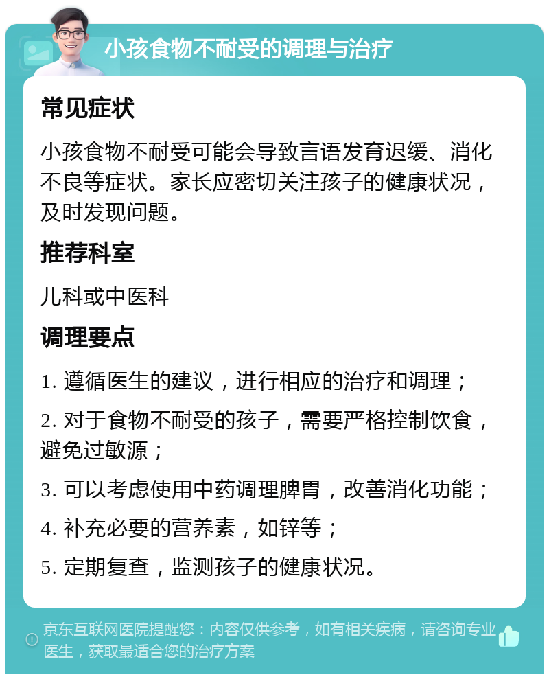 小孩食物不耐受的调理与治疗 常见症状 小孩食物不耐受可能会导致言语发育迟缓、消化不良等症状。家长应密切关注孩子的健康状况，及时发现问题。 推荐科室 儿科或中医科 调理要点 1. 遵循医生的建议，进行相应的治疗和调理； 2. 对于食物不耐受的孩子，需要严格控制饮食，避免过敏源； 3. 可以考虑使用中药调理脾胃，改善消化功能； 4. 补充必要的营养素，如锌等； 5. 定期复查，监测孩子的健康状况。