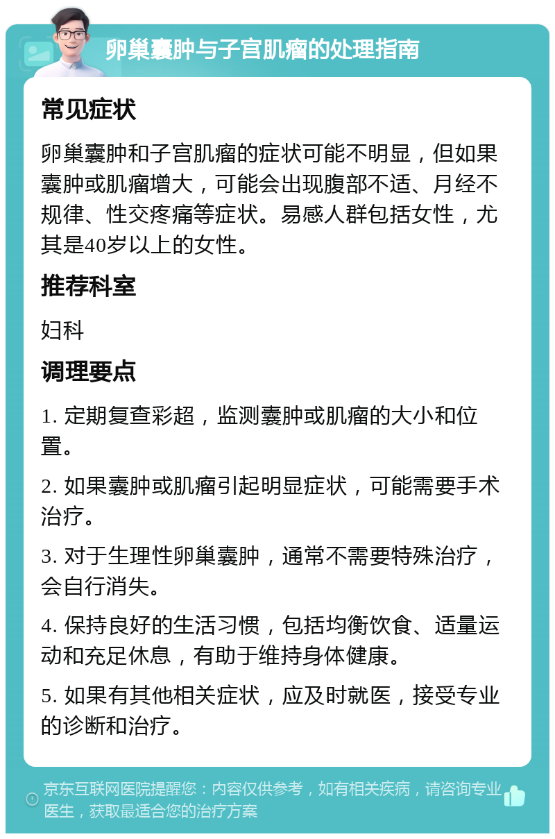 卵巢囊肿与子宫肌瘤的处理指南 常见症状 卵巢囊肿和子宫肌瘤的症状可能不明显，但如果囊肿或肌瘤增大，可能会出现腹部不适、月经不规律、性交疼痛等症状。易感人群包括女性，尤其是40岁以上的女性。 推荐科室 妇科 调理要点 1. 定期复查彩超，监测囊肿或肌瘤的大小和位置。 2. 如果囊肿或肌瘤引起明显症状，可能需要手术治疗。 3. 对于生理性卵巢囊肿，通常不需要特殊治疗，会自行消失。 4. 保持良好的生活习惯，包括均衡饮食、适量运动和充足休息，有助于维持身体健康。 5. 如果有其他相关症状，应及时就医，接受专业的诊断和治疗。